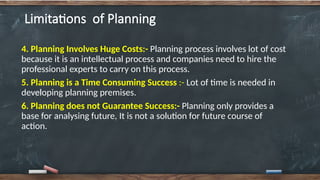 Limitations of Planning
4. Planning Involves Huge Costs:- Planning process involves lot of cost
because it is an intellectual process and companies need to hire the
professional experts to carry on this process.
5. Planning is a Time Consuming Success :- Lot of time is needed in
developing planning premises.
6. Planning does not Guarantee Success:- Planning only provides a
base for analysing future. It is not a solution for future course of
action.
 
