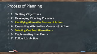 Process of Planning
 1. Setting Objectives
 2. Developing Planning Premises
 3. Identifying Alternative Courses of Action
 4. Evaluating Alternative Course of Action
 5. Selecting One Best Alternative :-
 6. Implementing the Plan:-
 7. Follow Up Action
 