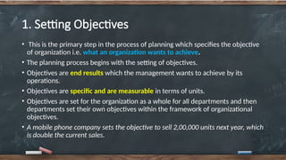 1. Setting Objectives
• This is the primary step in the process of planning which specifies the objective
of organization i.e. what an organization wants to achieve.
• The planning process begins with the setting of objectives.
• Objectives are end results which the management wants to achieve by its
operations.
• Objectives are specific and are measurable in terms of units.
• Objectives are set for the organization as a whole for all departments and then
departments set their own objectives within the framework of organizational
objectives.
• A mobile phone company sets the objective to sell 2,00,000 units next year, which
is double the current sales.
 