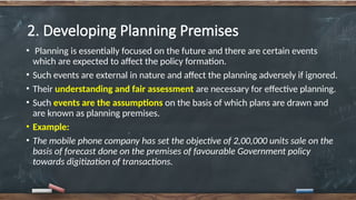 2. Developing Planning Premises
• Planning is essentially focused on the future and there are certain events
which are expected to affect the policy formation.
• Such events are external in nature and affect the planning adversely if ignored.
• Their understanding and fair assessment are necessary for effective planning.
• Such events are the assumptions on the basis of which plans are drawn and
are known as planning premises.
• Example:
• The mobile phone company has set the objective of 2,00,000 units sale on the
basis of forecast done on the premises of favourable Government policy
towards digitization of transactions.
 
