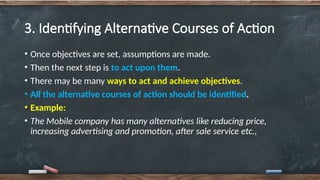 3. Identifying Alternative Courses of Action
• Once objectives are set, assumptions are made.
• Then the next step is to act upon them.
• There may be many ways to act and achieve objectives.
• All the alternative courses of action should be identified.
• Example:
• The Mobile company has many alternatives like reducing price,
increasing advertising and promotion, after sale service etc.,
 