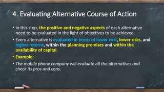 4. Evaluating Alternative Course of Action
• In this step, the positive and negative aspects of each alternative
need to be evaluated in the light of objectives to be achieved.
• Every alternative is evaluated in terms of lower cost, lower risks, and
higher returns, within the planning premises and within the
availability of capital.
• Example:
• The mobile phone company will evaluate all the alternatives and
check its pros and cons.
 