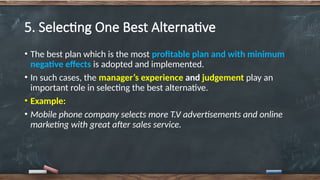5. Selecting One Best Alternative
• The best plan which is the most profitable plan and with minimum
negative effects is adopted and implemented.
• In such cases, the manager’s experience and judgement play an
important role in selecting the best alternative.
• Example:
• Mobile phone company selects more T.V advertisements and online
marketing with great after sales service.
 