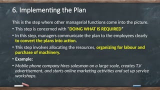 6. Implementing the Plan
This is the step where other managerial functions come into the picture.
• This step is concerned with “DOING WHAT IS REQUIRED”
• In this step, managers communicate the plan to the employees clearly
to convert the plans into action.
• This step involves allocating the resources, organizing for labour and
purchase of machinery.
• Example:
• Mobile phone company hires salesman on a large scale, creates T.V
advertisement, and starts online marketing activities and set up service
workshops.
 