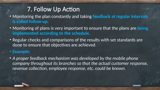 7. Follow Up Action
• Monitoring the plan constantly and taking feedback at regular intervals
is called follow-up.
• Monitoring of plans is very important to ensure that the plans are being
implemented according to the schedule.
• Regular checks and comparisons of the results with set standards are
done to ensure that objectives are achieved.
• Example:
• A proper feedback mechanism was developed by the mobile phone
company throughout its branches so that the actual customer response,
revenue collection, employee response, etc. could be known.
 