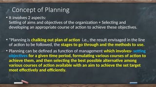 Concept of Planning
• It involves 2 aspects:
Setting of aims and objectives of the organization + Selecting and
developing an appropriate course of action to achieve these objectives.
• “Planning is chalking out plan of action, i.e., the result envisaged in the line
of action to be followed, the stages to go through and the methods to use.
• Planning can be defined as function of management which involves- setting
objectives for a given time period, formulating various courses of action to
achieve them, and then selecting the best possible alternative among
various courses of action available with an aim to achieve the set target
most effectively and efficiently.
 