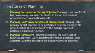 Features of Planning
1. Planning Focuses on Achieving Objective Planning is purposeful. It
has no meaning unless it contributes to the achievement of
predetermined organizational goals.
2. Planning is a Primary Function of Management Planning is the
primary or first function to be performed by every manager. No
other function can be executed by the manager without
performing planning function.
3. Planning is Pervasive Planning is essential for every sort of
business activities. Every department whether, purchase, sales
accounts, auditing, marketing etc needs systematic planning.
 