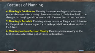 Features of Planning
4. Planning is Continuous Planning is a never ending or continuous
process because after making plans also one has to be in touch with the
changes in changing environment and in the selection of one best way.
5. Planning is Futuristic Planning always means looking ahead, it is never
for the past. All the managers try to make predictions and assumptions
for future.
6. Planning Involves Decision Making Planning choice making of the
best possible alternative out of various alternatives.
 