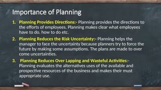 Importance of Planning
1. Planning Provides Directions:- Planning provides the directions to
the efforts of employees. Planning makes clear what employees
have to do. how to do etc.
2. Planning Reduces the Risk Uncertainty:- Planning helps the
manager to face the uncertainty because planners try to force the
future by making some assumptions. The plans are made to over
come uncertainties.
3. Planning Reduces Over Lapping and Wasteful Activities:-
Planning evaluates the alternatives uses of the available and
prospective resources of the business and makes their must
appropriate use.
 