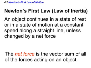 4.2  Newton’s First Law of Motion An object continues in a state of rest or in a state of motion at a constant  speed along a straight line, unless  changed by a net force The  net force   is the vector sum of all of the forces acting on an object. Newton’s First Law (Law of Inertia) 