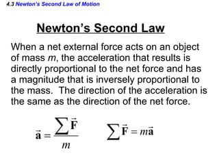 4.3  Newton’s Second Law of Motion Newton’s Second Law When a net external force acts on an object of mass  m , the acceleration that results is  directly proportional to the net force and has a magnitude that is inversely proportional to the mass.  The direction of the acceleration is the same as the direction of the net force. 