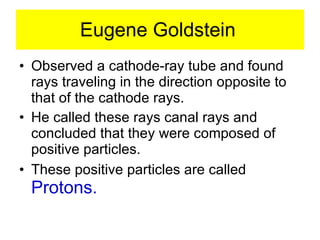 Eugene Goldstein Observed a cathode-ray tube and found rays traveling in the direction opposite to that of the cathode rays. He called these rays canal rays and concluded that they were composed of positive particles. These positive particles are called  Protons. 