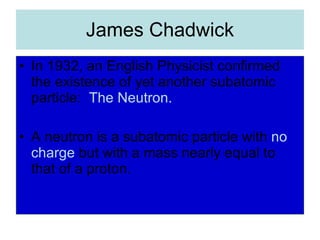 James Chadwick In 1932, an English Physicist confirmed the existence of yet another subatomic particle:  The Neutron. A neutron is a subatomic particle with  no   charge  but with a mass nearly equal to that of a proton. 