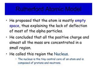 Rutherford Atomic Model He proposed that the atom is mostly  empty space , thus explaining the lack of deflection of most of the alpha particles .  He concluded that all the positive charge and almost all the mass are concentrated in a small region. He called this region the  Nucleus. The nucleus is the tiny central core of an atom and is composed of protons and neutrons. 