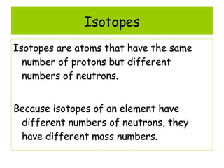 Isotopes Isotopes are atoms that have the same number of protons but different numbers of neutrons. Because isotopes of an element have different numbers of neutrons, they have different mass numbers. 