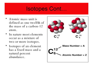 Isotopes Cont… Atomic mass unit is defined as one twelfth of the mass of a carbon-12 atom. In nature most elements occur as a mixture of two or more isotopes. Isotopes of an element has a fixed mass and a natural percent abundance. 