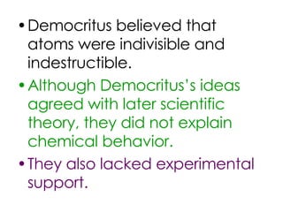 Democritus believed that atoms were indivisible and indestructible. Although Democritus’s ideas agreed with later scientific theory, they did not explain chemical behavior.  They also lacked experimental support. 
