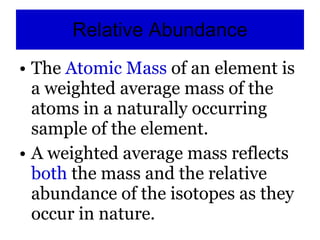 Relative Abundance The  Atomic Mass  of an element is a weighted average mass of the atoms in a naturally occurring sample of the element. A weighted average mass reflects  both  the mass and the relative abundance of the isotopes as they occur in nature. 