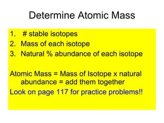 Determine Atomic Mass # stable isotopes Mass of each isotope Natural % abundance of each isotope Atomic Mass = Mass of Isotope x natural abundance = add them together Look on page 117 for practice problems!! 