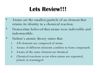 Lets Review!!! Atoms are the smallest particle of an element that retains its identity in a chemical reaction. Democritus believed that atoms were indivisible and indestructible. Dalton’s atomic theory states that All elements are composed of atoms Atoms of different elements combine to form compounds Atoms of the same element are identical Chemical reactions occur when atoms are separated, joined, or rearranged. 