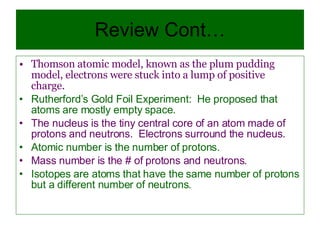 Review Cont… Thomson atomic model, known as the plum pudding model, electrons were stuck into a lump of positive charge. Rutherford’s Gold Foil Experiment:  He proposed that atoms are mostly empty space.  The nucleus is the tiny central core of an atom made of protons and neutrons.  Electrons surround the nucleus. Atomic number is the number of protons. Mass number is the # of protons and neutrons. Isotopes are atoms that have the same number of protons but a different number of neutrons. 