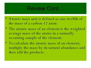 Review Cont… Atomic mass unit is defined as one twelfth of the mass of a carbon-12 atom. The atomic mass of an element is the weighted average mass of the atoms in a naturally occurring sample of the element. To calculate the atomic mass of an element, multiply the mass by its natural abundance and then add the products. 