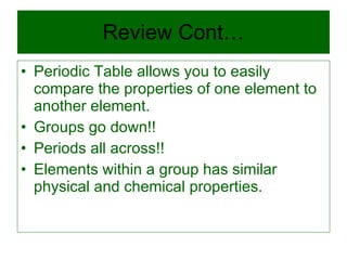 Review Cont… Periodic Table allows you to easily compare the properties of one element to another element. Groups go down!! Periods all across!! Elements within a group has similar physical and chemical properties. 