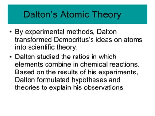 Dalton’s Atomic Theory By experimental methods, Dalton transformed Democritus’s ideas on atoms into scientific theory. Dalton studied the ratios in which elements combine in chemical reactions.  Based on the results of his experiments, Dalton formulated hypotheses and theories to explain his observations. 