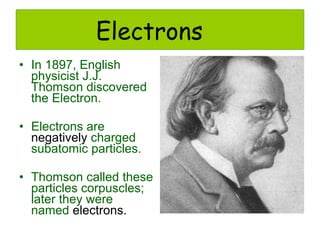 Electrons In 1897, English physicist J.J. Thomson discovered the Electron. Electrons are  negatively  charged subatomic particles. Thomson called these particles corpuscles; later they were named  electrons. 