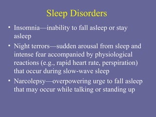 Sleep Disorders Insomnia—inability to fall asleep or stay asleep Night terrors—sudden arousal from sleep and intense fear accompanied by physiological reactions (e.g., rapid heart rate, perspiration) that occur during slow-wave sleep Narcolepsy—overpowering urge to fall asleep that may occur while talking or standing up 