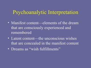 Psychoanalytic Interpretation Manifest content—elements of the dream that are consciously experienced and remembered Latent content—the unconscious wishes that are concealed in the manifest content Dreams as “wish fulfillments” 