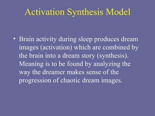 Activation Synthesis Model Brain activity during sleep produces dream images (activation) which are combined by the brain into a dream story (synthesis). Meaning is to be found by analyzing the way the dreamer makes sense of the progression of chaotic dream images. 