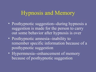 Hypnosis and Memory Posthypnotic suggestion--during hypnosis a suggestion is made for the person to carry out some behavior after hypnosis is over Posthypnotic amnesia--inability to remember specific information because of a posthypnotic suggestion Hypermnesia--enhancement of memory because of posthypnotic suggestion 