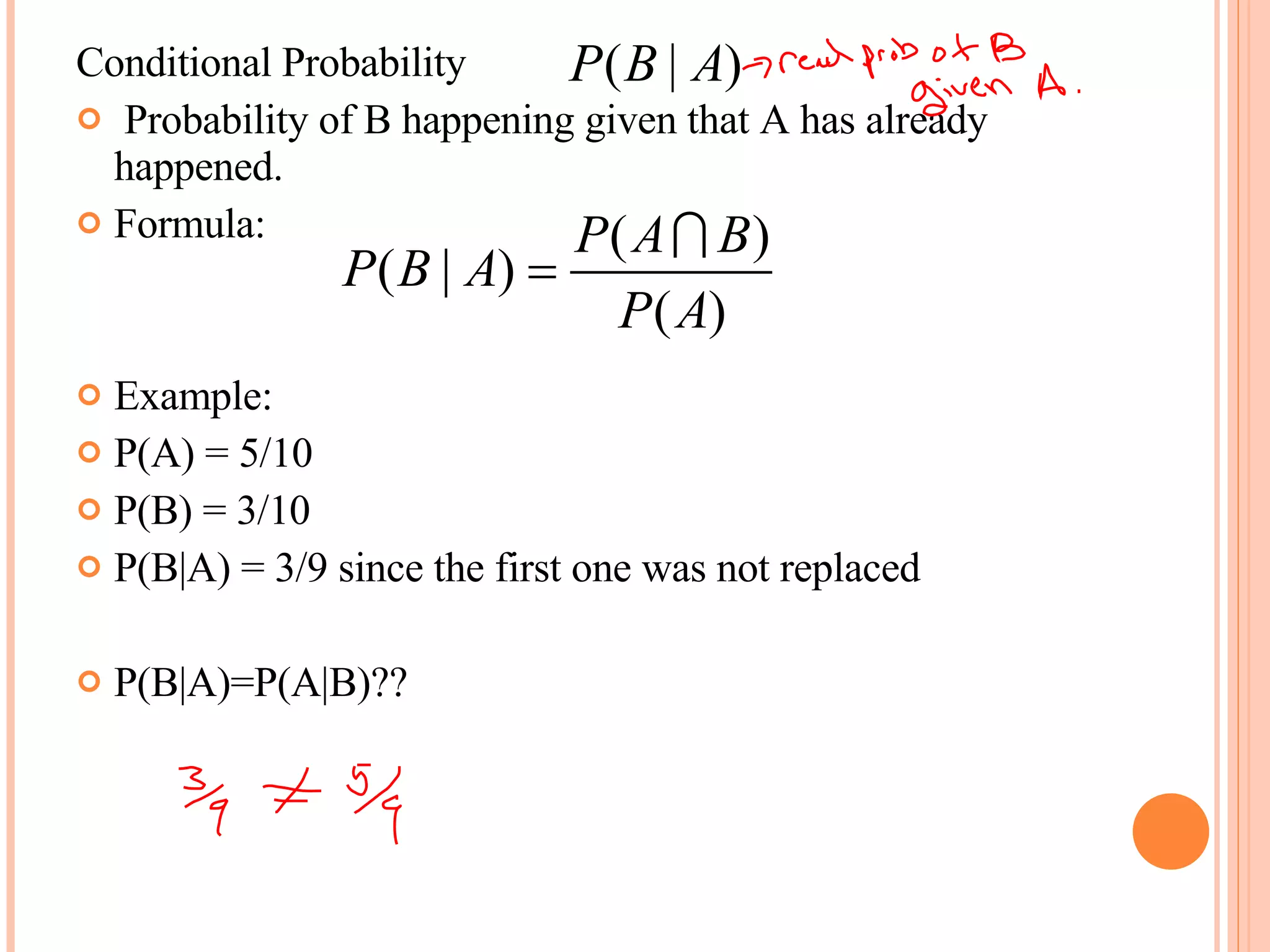 Conditional Probability Probability of B happening given that A has already happened. Formula:  Example: P(A) = 5/10 P(B) = 3/10 P(B|A) = 3/9 since the first one was not replaced P(B|A)=P(A|B)?? 