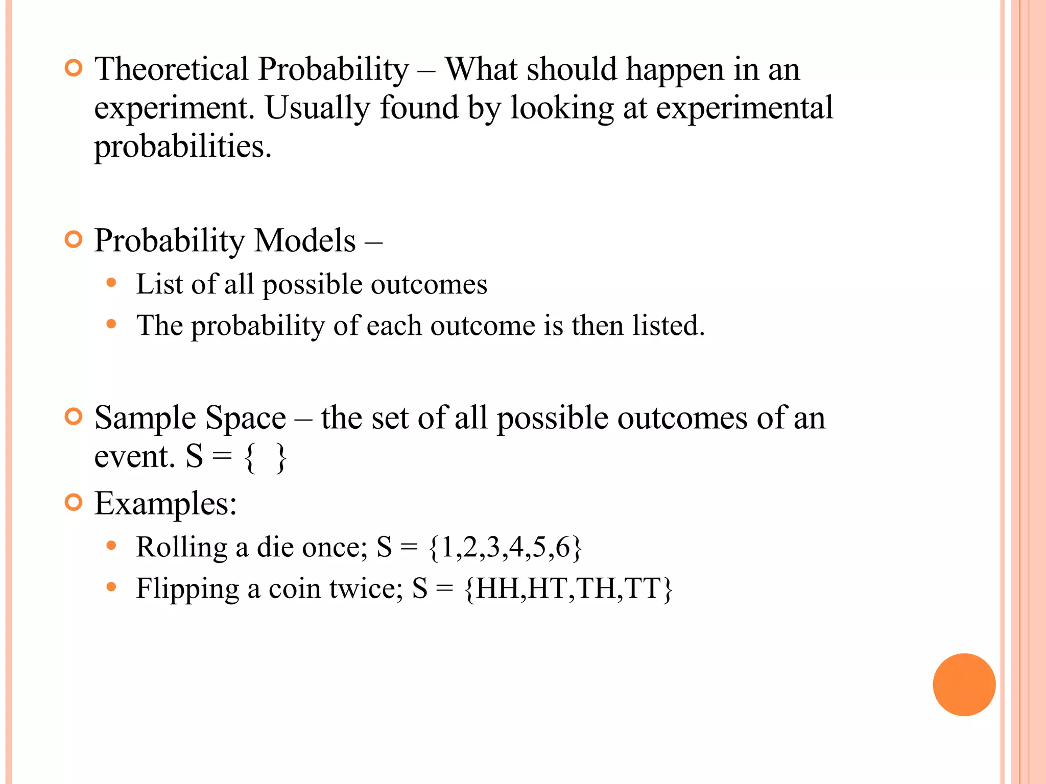 Theoretical Probability – What should happen in an experiment. Usually found by looking at experimental probabilities. Probability Models –  List of all possible outcomes The probability of each outcome is then listed. Sample Space – the set of all possible outcomes of an event. S = {  } Examples: Rolling a die once; S = {1,2,3,4,5,6} Flipping a coin twice; S = {HH,HT,TH,TT} 