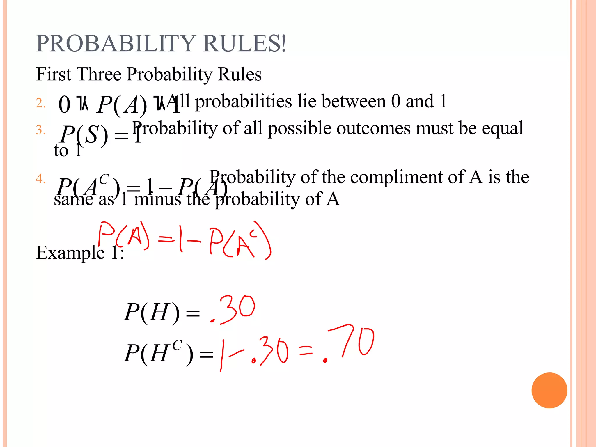 PROBABILITY RULES! First Three Probability Rules All probabilities lie between 0 and 1 Probability of all possible outcomes must be equal to 1 Probability of the compliment of A is the same as 1 minus the probability of A Example 1: 