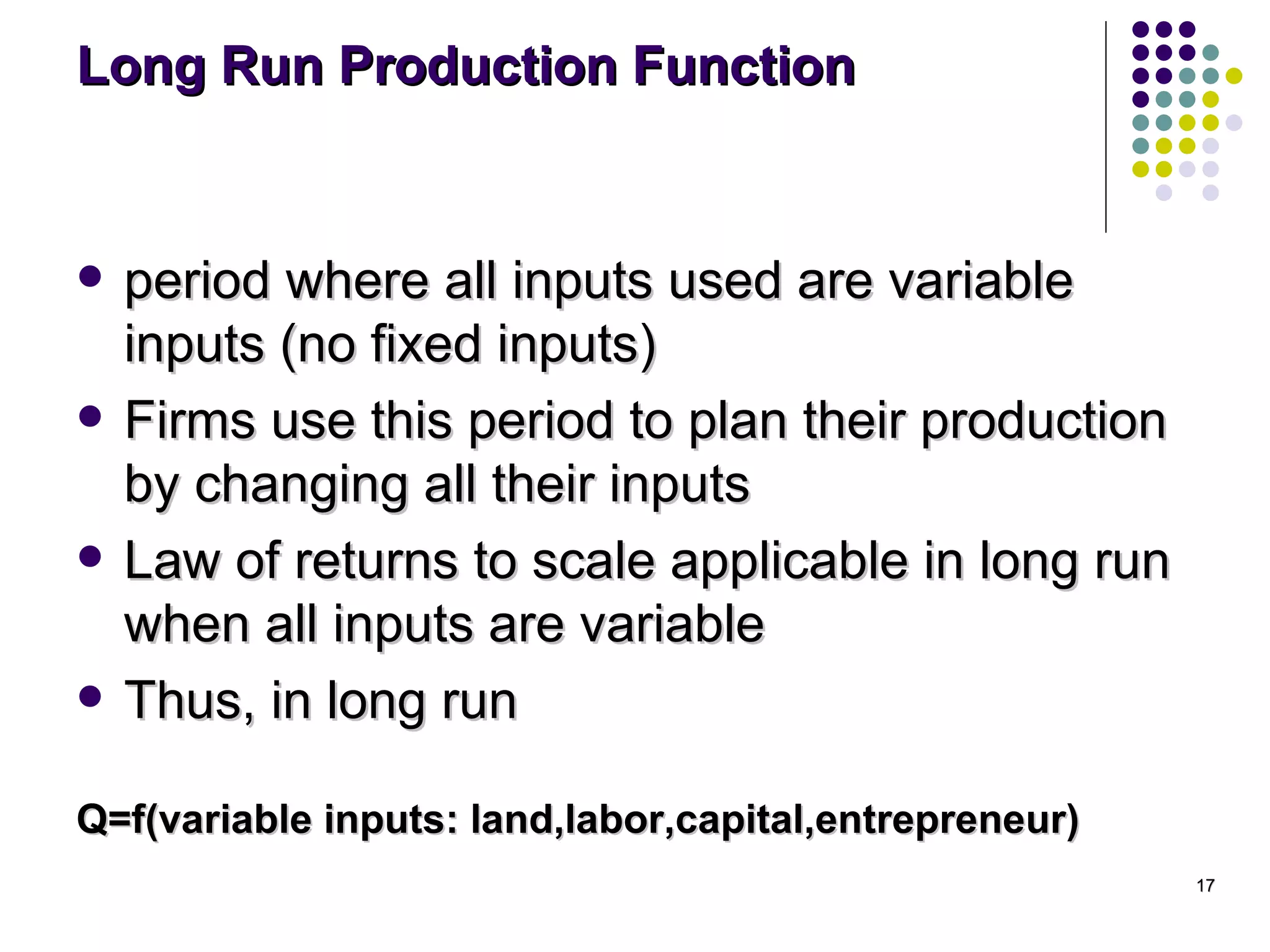 Long Run Production Function period where all inputs used are variable inputs (no fixed inputs) Firms use this period to plan their production by changing all their inputs Law of returns to scale applicable in long run when all inputs are variable Thus, in long run Q=f(variable inputs: land,labor,capital,entrepreneur) 