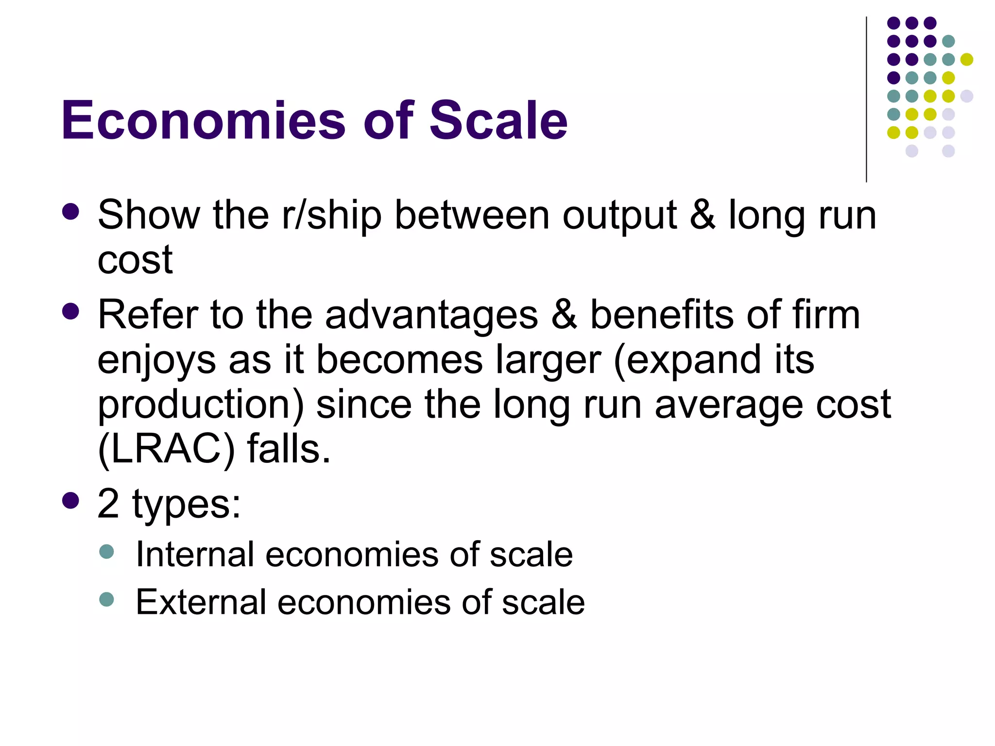 Economies of Scale Show the r/ship between output & long run cost Refer to the advantages & benefits of firm enjoys as it becomes larger (expand its production) since the long run average cost (LRAC) falls. 2 types: Internal economies of scale External economies of scale 