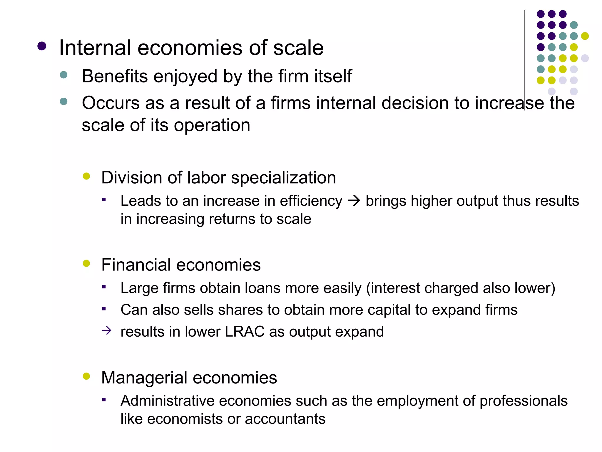 Internal economies of scale Benefits enjoyed by the firm itself Occurs as a result of a firms internal decision to increase the scale of its operation Division of labor specialization Leads to an increase in efficiency    brings higher output thus results in increasing returns to scale Financial economies Large firms obtain loans more easily (interest charged also lower) Can also sells shares to obtain more capital to expand firms results in lower LRAC as output expand Managerial economies Administrative economies such as the employment of professionals like economists or accountants 