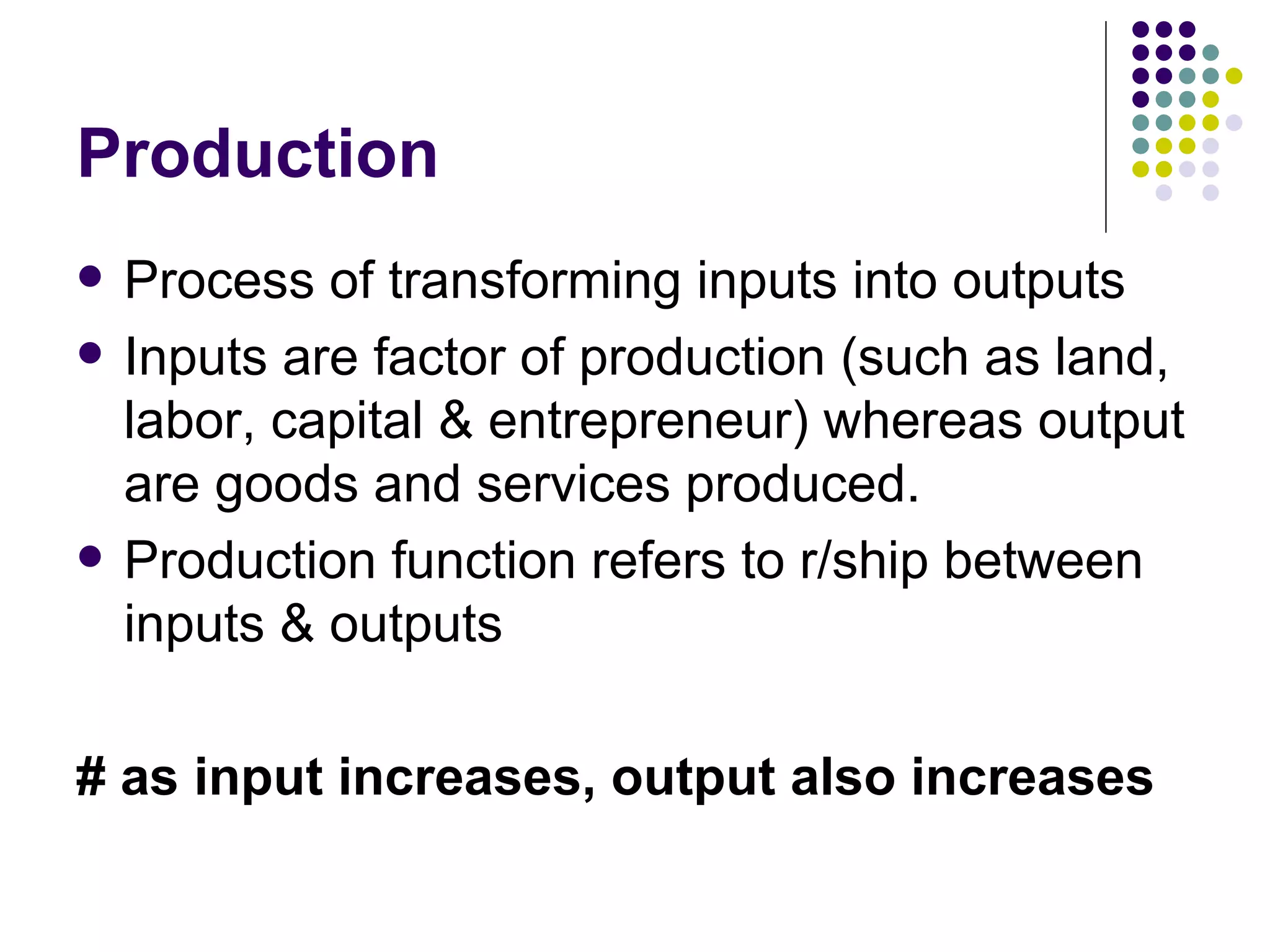Production Process of transforming inputs into outputs Inputs are factor of production (such as land, labor, capital & entrepreneur) whereas output are goods and services produced.  Production function refers to r/ship between inputs & outputs # as input increases, output also increases 
