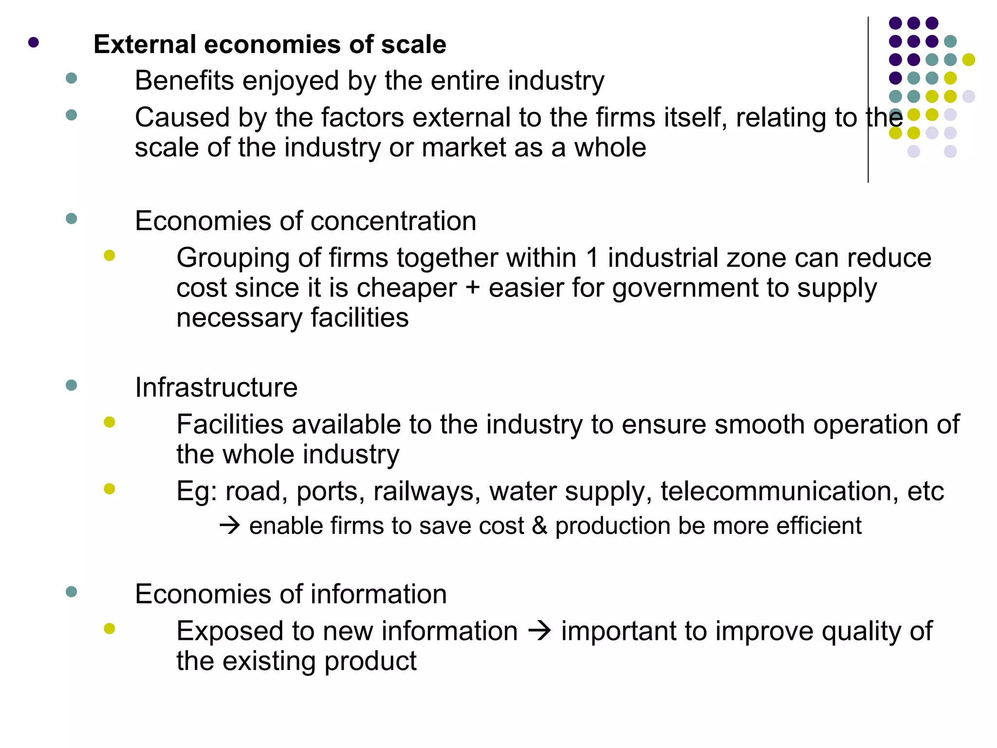 External economies of scale Benefits enjoyed by the entire industry Caused by the factors external to the firms itself, relating to the scale of the industry or market as a whole Economies of concentration Grouping of firms together within 1 industrial zone can reduce cost since it is cheaper + easier for government to supply necessary facilities Infrastructure Facilities available to the industry to ensure smooth operation of the whole industry Eg: road, ports, railways, water supply, telecommunication, etc     enable firms to save cost & production be more efficient Economies of information Exposed to new information    important to improve quality of the existing product 