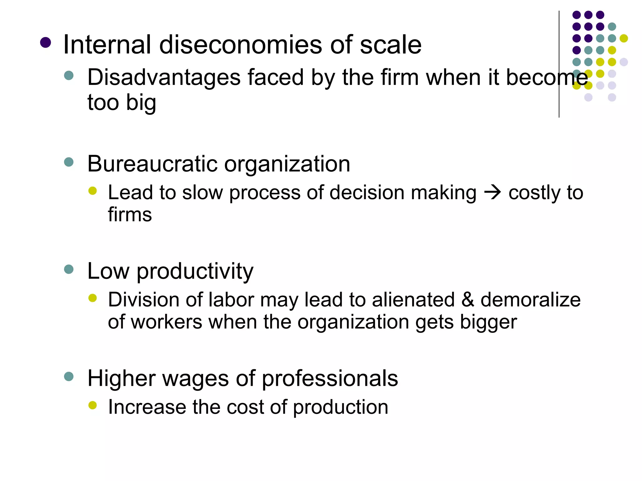 Internal diseconomies of scale Disadvantages faced by the firm when it become too big Bureaucratic organization Lead to slow process of decision making    costly to firms Low productivity Division of labor may lead to alienated & demoralize of workers when the organization gets bigger Higher wages of professionals Increase the cost of production 