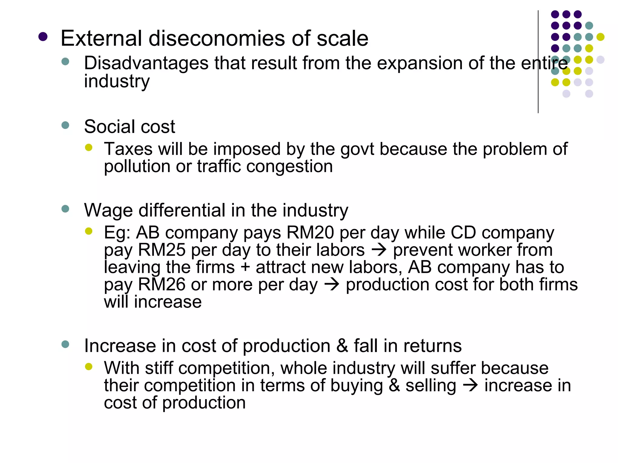 External diseconomies of scale Disadvantages that result from the expansion of the entire industry Social cost Taxes will be imposed by the govt because the problem of pollution or traffic congestion Wage differential in the industry Eg: AB company pays RM20 per day while CD company pay RM25 per day to their labors    prevent worker from leaving the firms + attract new labors, AB company has to pay RM26 or more per day    production cost for both firms will increase Increase in cost of production & fall in returns With stiff competition, whole industry will suffer because their competition in terms of buying & selling    increase in cost of production 