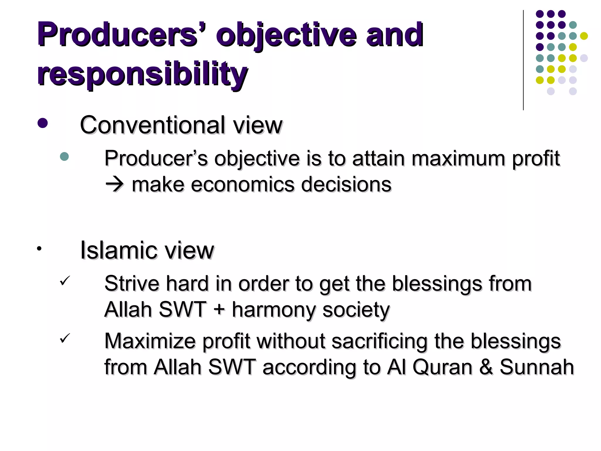 Producers’ objective and responsibility Conventional view Producer’s objective is to attain maximum profit    make economics decisions  Islamic view Strive hard in order to get the blessings from Allah SWT + harmony society Maximize profit without sacrificing the blessings from Allah SWT according to Al Quran & Sunnah 