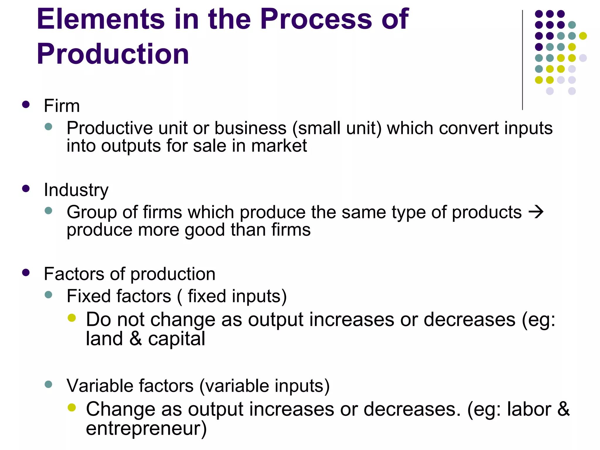 Elements in the Process of Production Firm Productive unit or business (small unit) which convert inputs into outputs for sale in market  Industry Group of firms which produce the same type of products    produce more good than firms Factors of production Fixed factors ( fixed inputs) Do not change as output increases or decreases (eg: land & capital Variable factors (variable inputs) Change as output increases or decreases. (eg: labor & entrepreneur) 