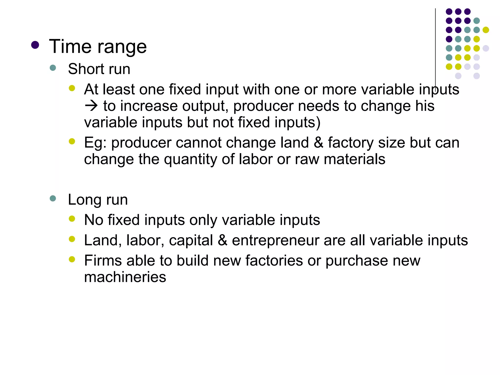 Time range Short run At least one fixed input with one or more variable inputs    to increase output, producer needs to change his variable inputs but not fixed inputs) Eg: producer cannot change land & factory size but can change the quantity of labor or raw materials Long run No fixed inputs only variable inputs Land, labor, capital & entrepreneur are all variable inputs Firms able to build new factories or purchase new machineries 