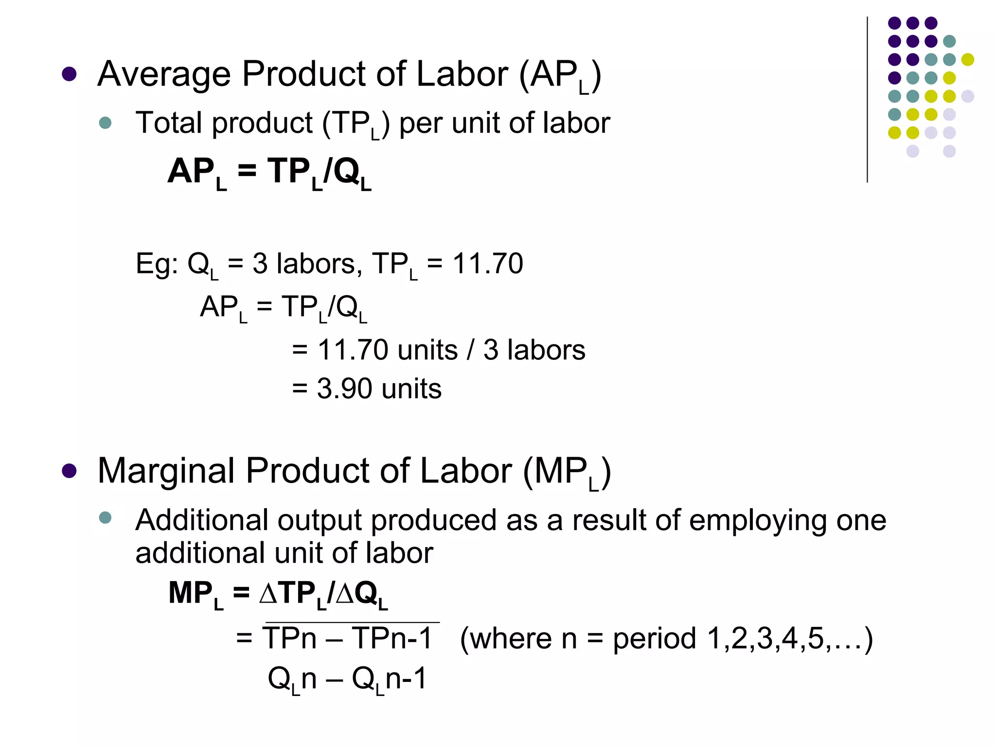 Average Product of Labor (AP L ) Total product (TP L ) per unit of labor AP L  = TP L /Q L Eg: Q L  = 3 labors, TP L  = 11.70   AP L  = TP L /Q L   = 11.70 units / 3 labors   = 3.90 units Marginal Product of Labor (MP L ) Additional output produced as a result of employing one additional unit of labor   MP L  =  ∆TP L /∆Q L   = TPn – TPn-1  (where n = period 1,2,3,4,5,…)   Q L n – Q L n-1 