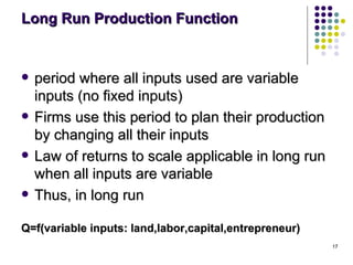 Long Run Production Function period where all inputs used are variable inputs (no fixed inputs) Firms use this period to plan their production by changing all their inputs Law of returns to scale applicable in long run when all inputs are variable Thus, in long run Q=f(variable inputs: land,labor,capital,entrepreneur) 