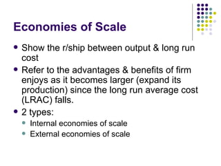 Economies of Scale Show the r/ship between output & long run cost Refer to the advantages & benefits of firm enjoys as it becomes larger (expand its production) since the long run average cost (LRAC) falls. 2 types: Internal economies of scale External economies of scale 