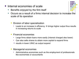Internal economies of scale Benefits enjoyed by the firm itself Occurs as a result of a firms internal decision to increase the scale of its operation Division of labor specialization Leads to an increase in efficiency    brings higher output thus results in increasing returns to scale Financial economies Large firms obtain loans more easily (interest charged also lower) Can also sells shares to obtain more capital to expand firms results in lower LRAC as output expand Managerial economies Administrative economies such as the employment of professionals like economists or accountants 